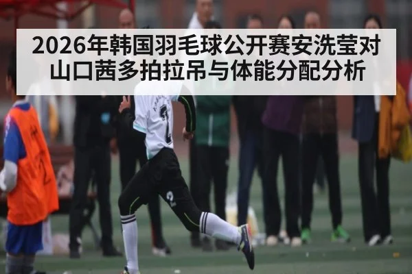 2026年韩国羽毛球公开赛安洗莹对山口茜多拍拉吊与体能分配分析 - KAIYUN SPORTS